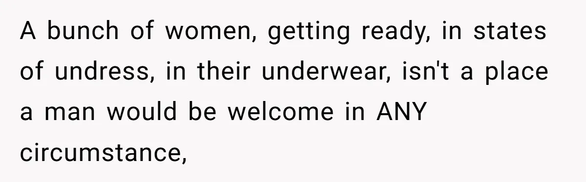 A bunch of women, getting ready, in states of undress, in their underwear, isn't a place a man would be welcome in ANY circumstance,