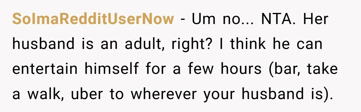 SoImaRedditUserNow − Um no... NTA. Her husband is an adult, right? I think he can entertain himself for a few hours (bar, take a walk, uber to wherever your husband...