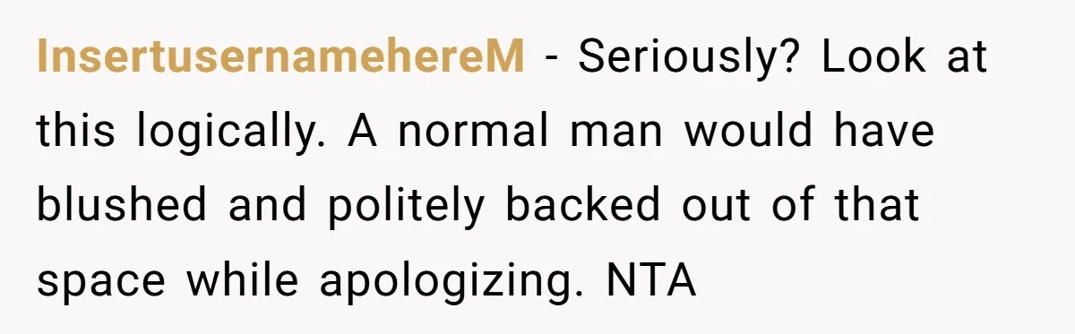 InsertusernamehereM − Seriously? Look at this logically. A normal man would have blushed and politely backed out of that space while apologizing. NTA