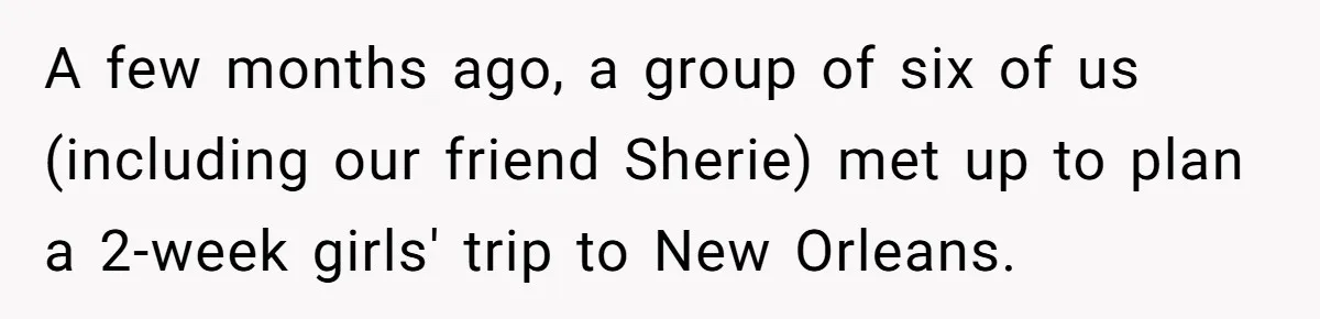 Woman Trusts Close Friend With Her Phone Then Faces Shocking Betrayal During Trip Planning A few months ago, a group of six of us (including our friend Sherie) met up to plan a 2-week girls' trip to New Orleans.
