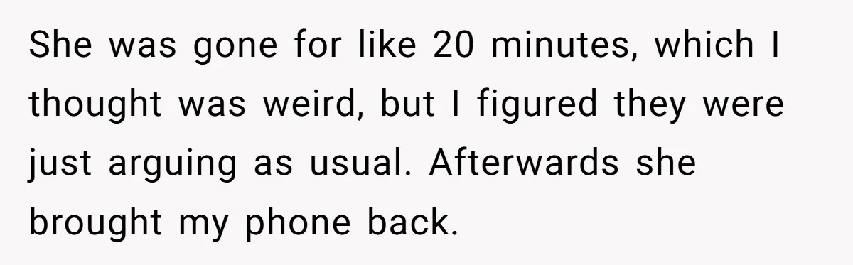 Woman Trusts Close Friend With Her Phone Then Faces Shocking Betrayal During Trip Planning She was gone for like 20 minutes, which I thought was weird, but I figured they were just arguing as usual. Afterwards she brought my phone back.