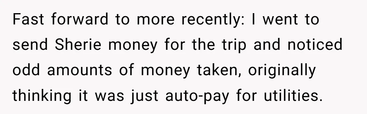 Woman Trusts Close Friend With Her Phone Then Faces Shocking Betrayal During Trip Planning Fast forward to more recently: I went to send Sherie money for the trip and noticed odd amounts of money taken, originally thinking it was just auto-pay for utilities.
