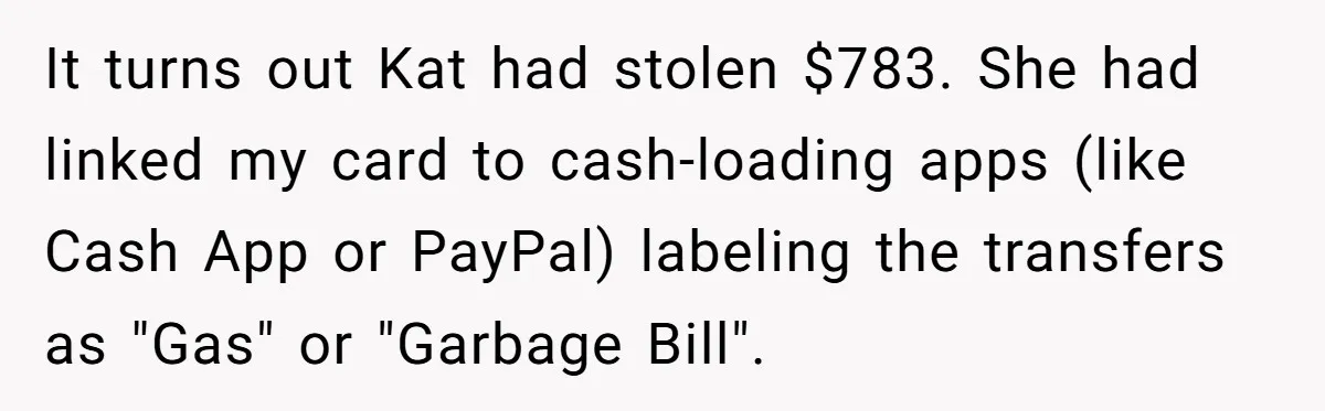Woman Trusts Close Friend With Her Phone Then Faces Shocking Betrayal During Trip Planning It turns out Kat had stolen $783. She had linked my card to cash-loading apps (like Cash App or PayPal) labeling the transfers as "Gas" or "Garbage Bill".