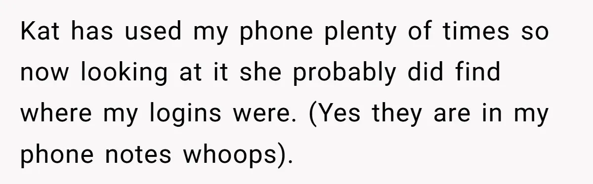 Woman Trusts Close Friend With Her Phone Then Faces Shocking Betrayal During Trip Planning Kat has used my phone plenty of times so now looking at it she probably did find where my logins were. (Yes they are in my phone notes whoops).