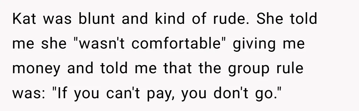 Woman Trusts Close Friend With Her Phone Then Faces Shocking Betrayal During Trip Planning Kat was blunt and kind of rude. She told me she "wasn't comfortable" giving me money and told me that the group rule was: "If you can't pay, you don't...
