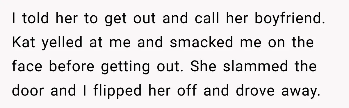 Woman Trusts Close Friend With Her Phone Then Faces Shocking Betrayal During Trip Planning I told her to get out and call her boyfriend. Kat yelled at me and smacked me on the face before getting out. She slammed the door and I flipped...