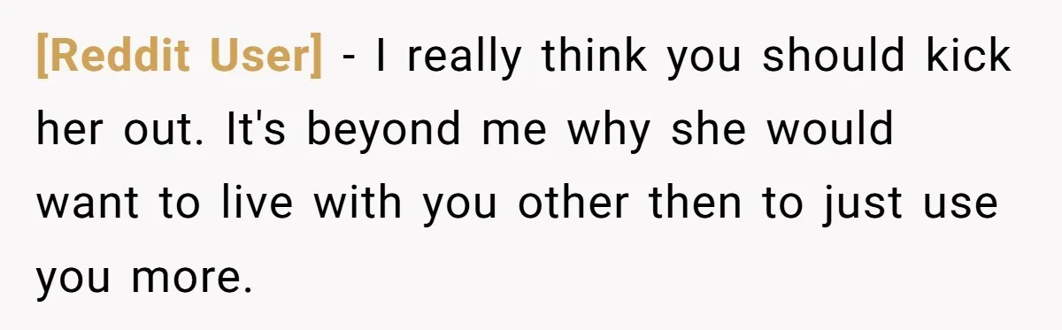 [Reddit User] − I really think you should kick her out. It's beyond me why she would want to live with you other then to just use you more.