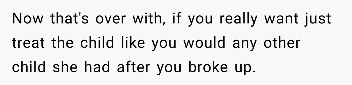 Man Faces A Heartbreaking Reality After His Wife Gives Birth To A Child That Isn’t His, Here’s What Happens Next Now that's over with, if you really want just treat the child like you would any other child she had after you broke up.