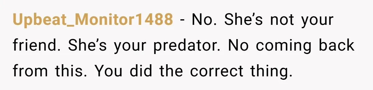 Woman Trusts Close Friend With Her Phone Then Faces Shocking Betrayal During Trip Planning Upbeat_Monitor1488 − No. She’s not your friend. She’s your predator. No coming back from this. You did the correct thing.
