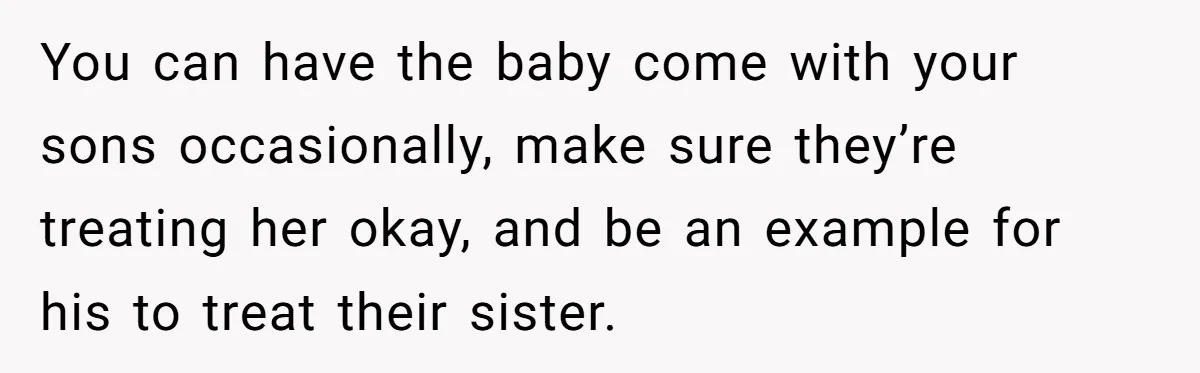 Man Faces A Heartbreaking Reality After His Wife Gives Birth To A Child That Isn’t His, Here’s What Happens Next You can have the baby come with your sons occasionally, make sure they’re treating her okay, and be an example for his to treat their sister.