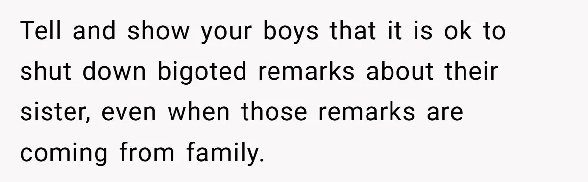 Man Faces A Heartbreaking Reality After His Wife Gives Birth To A Child That Isn’t His, Here’s What Happens Next Tell and show your boys that it is ok to shut down bigoted remarks about their sister, even when those remarks are coming from family.