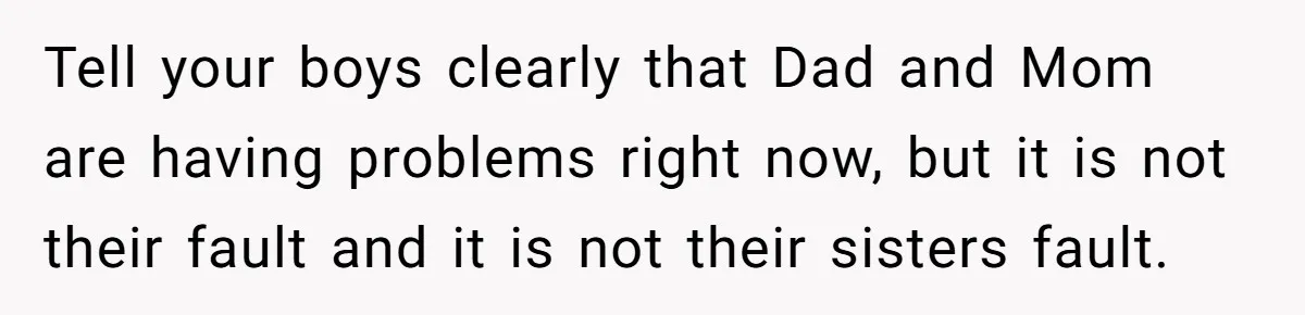 Man Faces A Heartbreaking Reality After His Wife Gives Birth To A Child That Isn’t His, Here’s What Happens Next Tell your boys clearly that Dad and Mom are having problems right now, but it is not their fault and it is not their sisters fault.