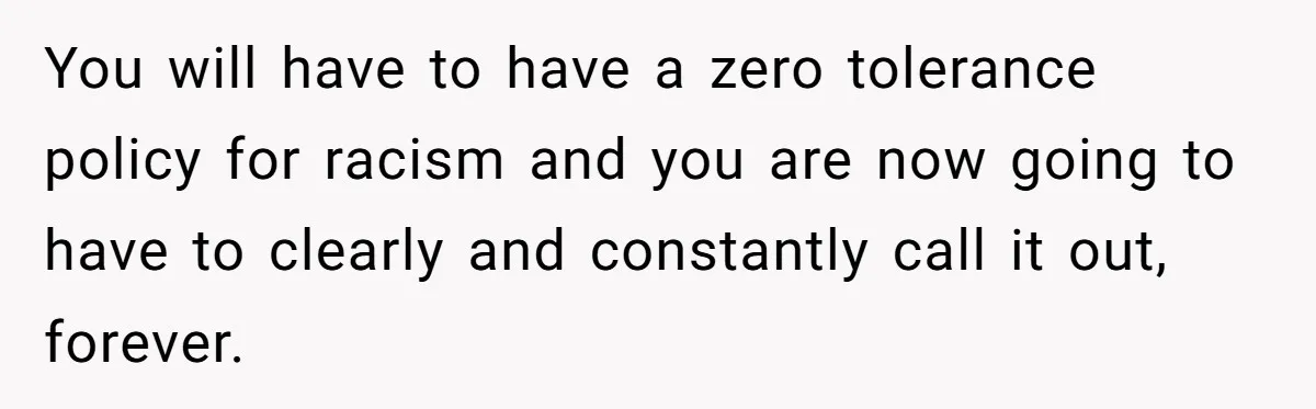 Man Faces A Heartbreaking Reality After His Wife Gives Birth To A Child That Isn’t His, Here’s What Happens Next You will have to have a zero tolerance policy for racism and you are now going to have to clearly and constantly call it out, forever.
