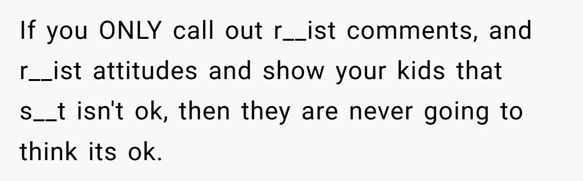 Man Faces A Heartbreaking Reality After His Wife Gives Birth To A Child That Isn’t His, Here’s What Happens Next If you ONLY call out r__ist comments, and r__ist attitudes and show your kids that s__t isn't ok, then they are never going to think its ok.