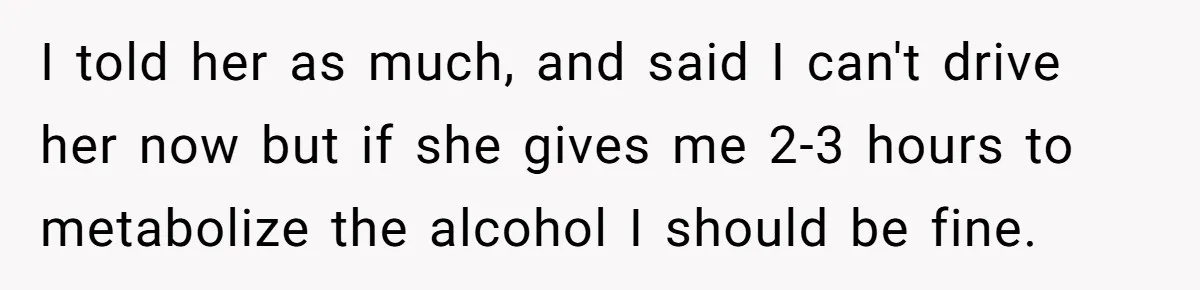 Boyfriend Refuses To Drive His Hurt Girlfriend To ER After Drinking Strong Beers I told her as much, and said I can't drive her now but if she gives me 2-3 hours to metabolize the alcohol I should be fine.