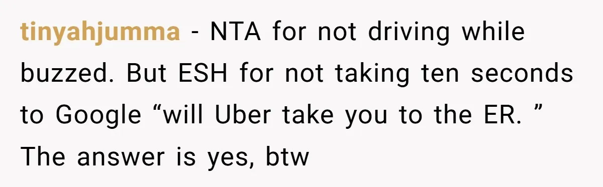 Boyfriend Refuses To Drive His Hurt Girlfriend To ER After Drinking Strong Beers tinyahjumma − NTA for not driving while buzzed. But ESH for not taking ten seconds to Google “will Uber take you to the ER. ” The answer is yes, btw