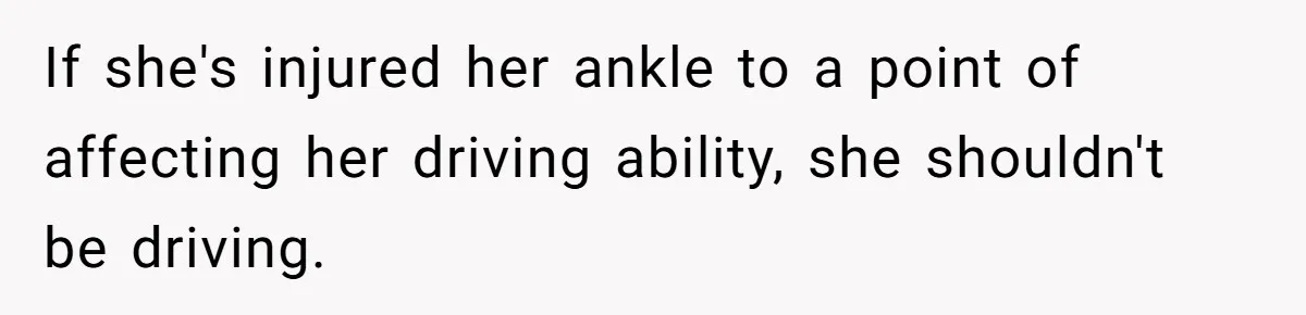 Boyfriend Refuses To Drive His Hurt Girlfriend To ER After Drinking Strong Beers If she's injured her ankle to a point of affecting her driving ability, she shouldn't be driving.