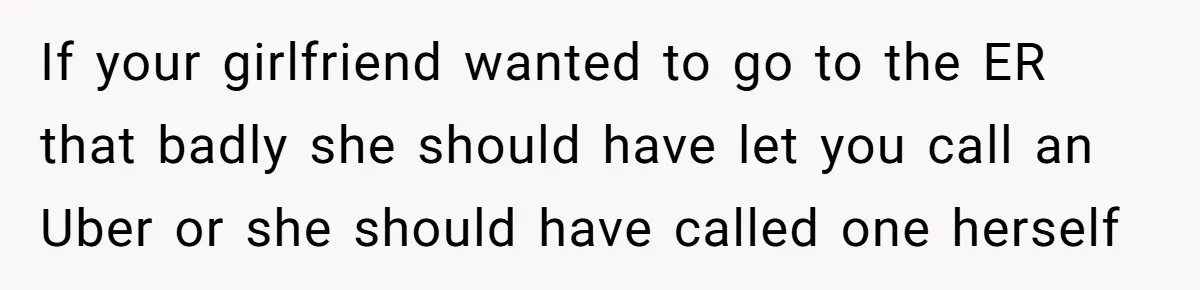 Boyfriend Refuses To Drive His Hurt Girlfriend To ER After Drinking Strong Beers If your girlfriend wanted to go to the ER that badly she should have let you call an Uber or she should have called one herself