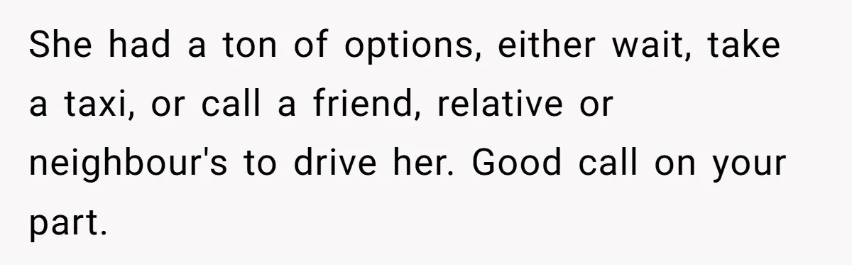 Boyfriend Refuses To Drive His Hurt Girlfriend To ER After Drinking Strong Beers She had a ton of options, either wait, take a taxi, or call a friend, relative or neighbour's to drive her. Good call on your part.