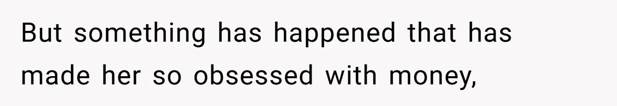 But something has happened that has made her so obsessed with money,