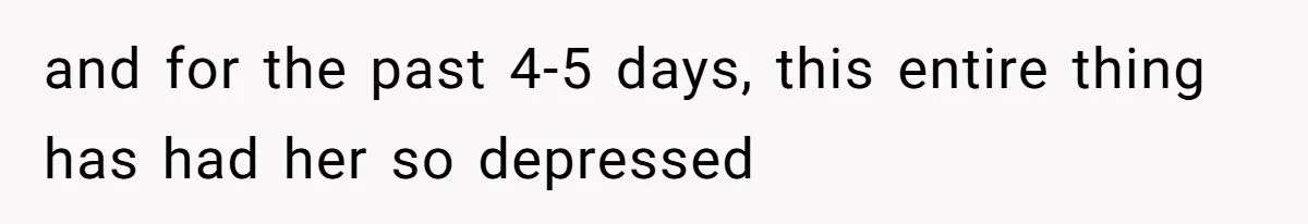and for the past 4-5 days, this entire thing has had her so depressed