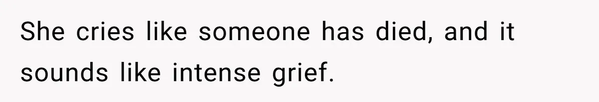 She cries like someone has died, and it sounds like intense grief.