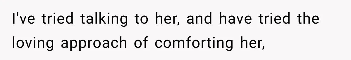 I've tried talking to her, and have tried the loving approach of comforting her,