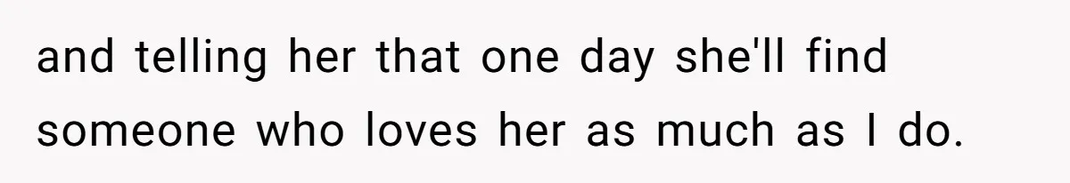 and telling her that one day she'll find someone who loves her as much as I do.