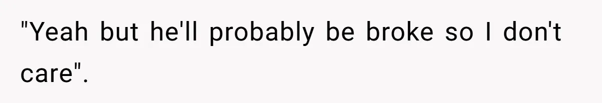 "Yeah but he'll probably be broke so I don't care".
