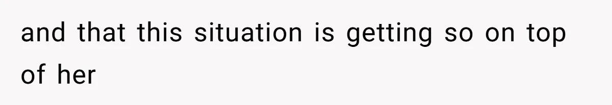 and that this situation is getting so on top of her