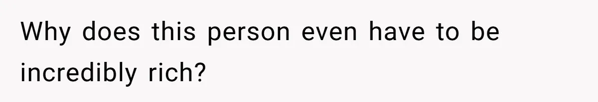 Why does this person even have to be incredibly rich?
