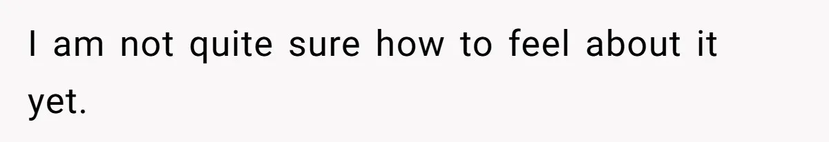 I am not quite sure how to feel about it yet.
