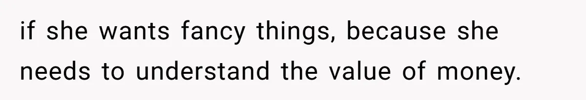 if she wants fancy things, because she needs to understand the value of money.
