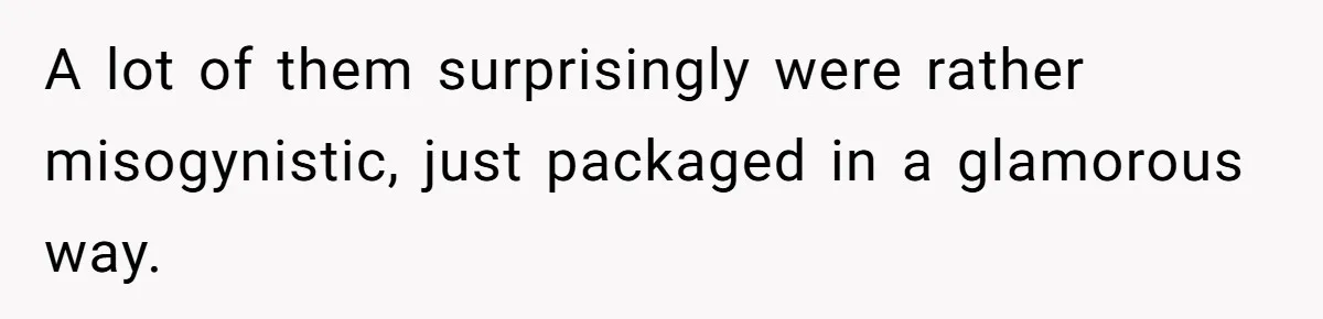 A lot of them surprisingly were rather misogynistic, just packaged in a glamorous way.