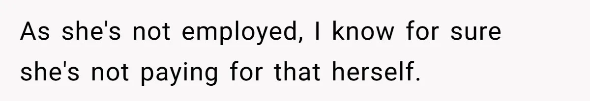 As she's not employed, I know for sure she's not paying for that herself.