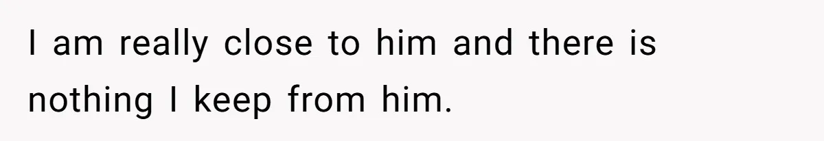 I am really close to him and there is nothing I keep from him.