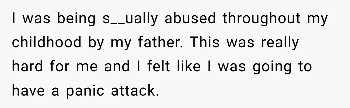 I was being s__ually abused throughout my childhood by my father. This was really hard for me and I felt like I was going to have a panic attack.