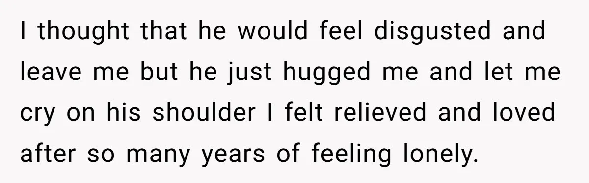 I thought that he would feel disgusted and leave me but he just hugged me and let me cry on his shoulder I felt relieved and loved after so many...