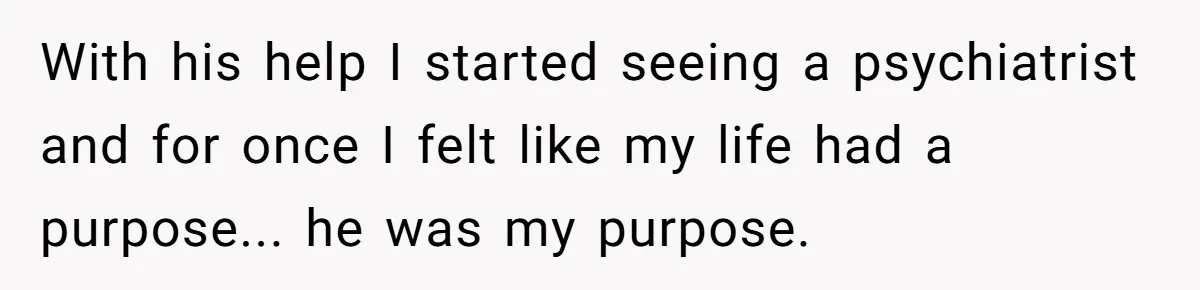 With his help I started seeing a psychiatrist and for once I felt like my life had a purpose... he was my purpose.
