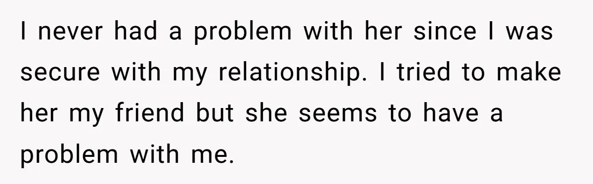 I never had a problem with her since I was secure with my relationship. I tried to make her my friend but she seems to have a problem with me.