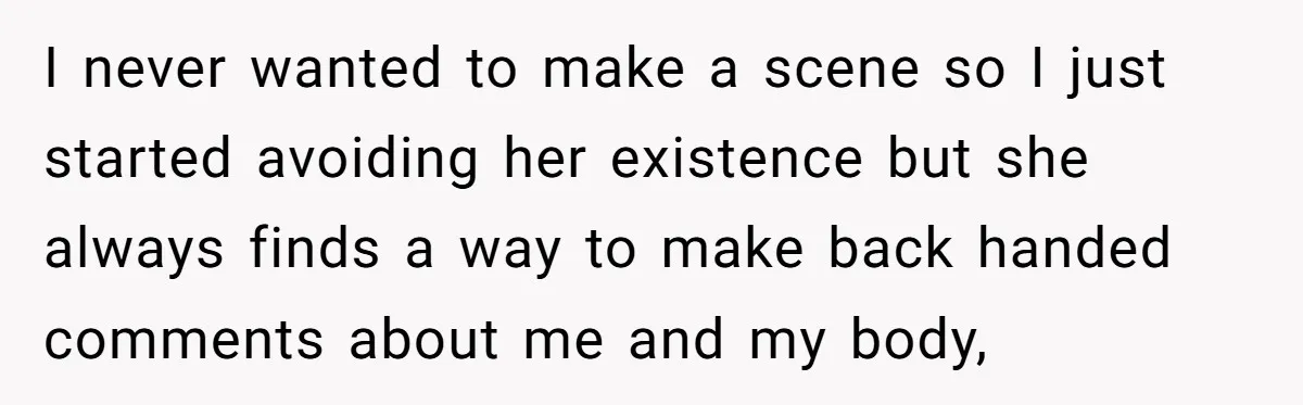 I never wanted to make a scene so I just started avoiding her existence but she always finds a way to make back handed comments about me and my body,