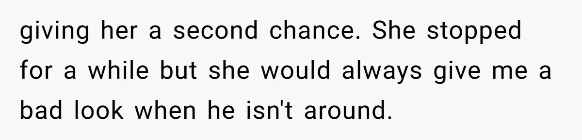 giving her a second chance. She stopped for a while but she would always give me a bad look when he isn't around.