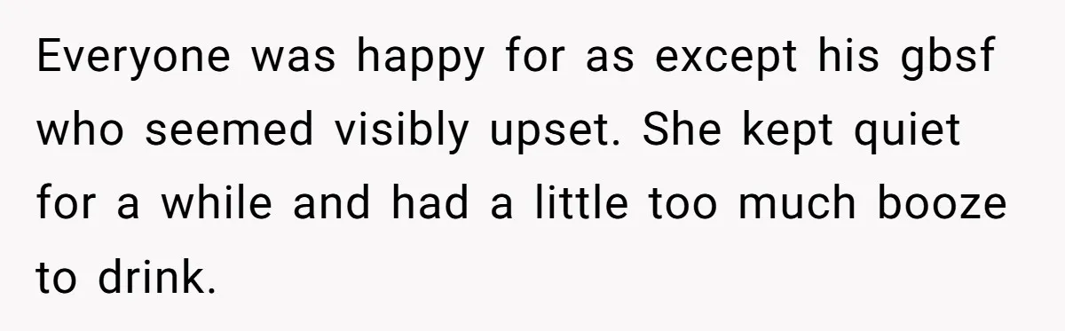 Everyone was happy for as except his gbsf who seemed visibly upset. She kept quiet for a while and had a little too much booze to drink.