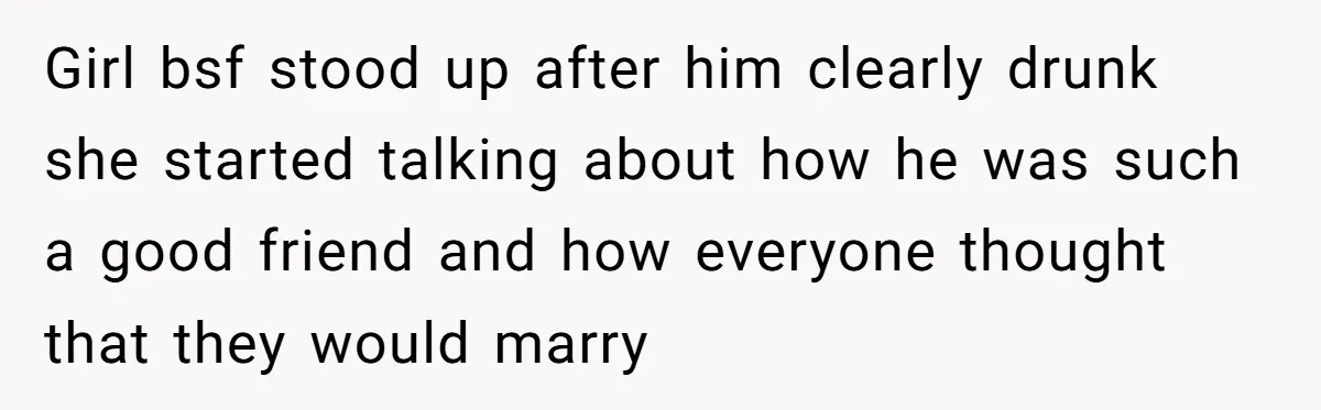 Girl bsf stood up after him clearly drunk she started talking about how he was such a good friend and how everyone thought that they would marry