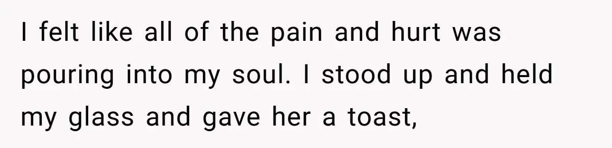 I felt like all of the pain and hurt was pouring into my soul. I stood up and held my glass and gave her a toast,