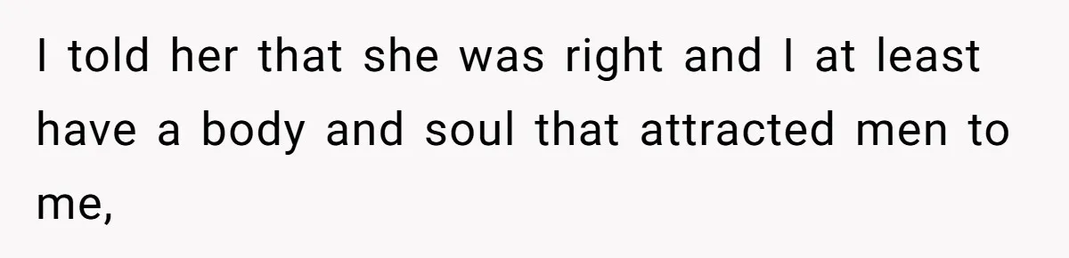 I told her that she was right and I at least have a body and soul that attracted men to me,