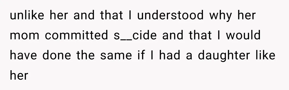 unlike her and that I understood why her mom committed s__cide and that I would have done the same if I had a daughter like her