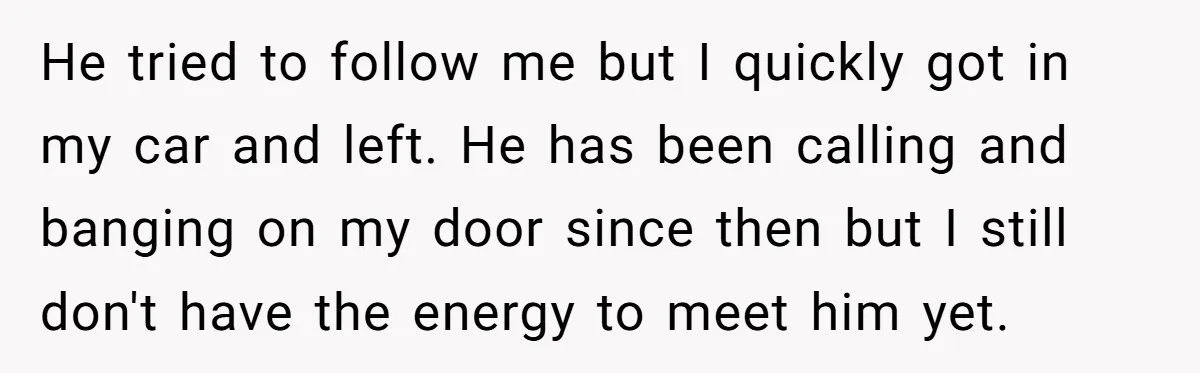 He tried to follow me but I quickly got in my car and left. He has been calling and banging on my door since then but I still don't have...