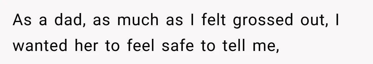 As a dad, as much as I felt grossed out, I wanted her to feel safe to tell me,