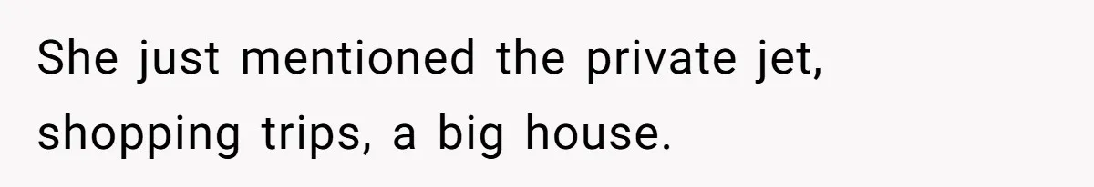 She just mentioned the private jet, shopping trips, a big house.